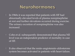  In 1960s it was reported that patients with HF had
abnormally elevated levels of plasma norepinephrine
at rest and further elevations occurred during exercise.
The urinary excretion of norepinephrine was also
increased.
 Cohn et al. subsequently demonstrated that plasma NE
level was an independent predictor of mortality in case
of HF.
 It also observed that the renin–angiotensin–aldosterone
system becomes activated in patients with heart failure.
 