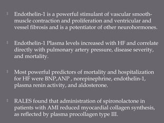  Endothelin-1 is a powerful stimulant of vascular smooth-
muscle contraction and proliferation and ventricular and
vessel fibrosis and is a potentiator of other neurohormones.
 Endothelin-1 Plasma levels increased with HF and correlate
directly with pulmonary artery pressure, disease severity,
and mortality.
 Most powerful predictors of mortality and hospitalization
for HF were BNP,ANP , norepinephrine, endothelin-1,
plasma renin activity, and aldosterone.
 RALES found that administration of spironolactone in
patients with AMI reduced myocardial collagen synthesis,
as reflected by plasma procollagen type III.
 