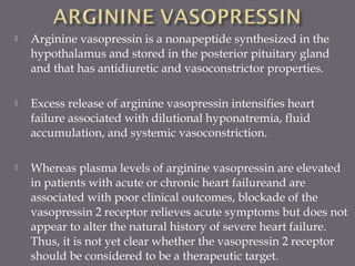  Arginine vasopressin is a nonapeptide synthesized in the
hypothalamus and stored in the posterior pituitary gland
and that has antidiuretic and vasoconstrictor properties.
 Excess release of arginine vasopressin intensifies heart
failure associated with dilutional hyponatremia, fluid
accumulation, and systemic vasoconstriction.
 Whereas plasma levels of arginine vasopressin are elevated
in patients with acute or chronic heart failureand are
associated with poor clinical outcomes, blockade of the
vasopressin 2 receptor relieves acute symptoms but does not
appear to alter the natural history of severe heart failure.
Thus, it is not yet clear whether the vasopressin 2 receptor
should be considered to be a therapeutic target.
 