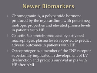  Chromogranin A, a polypeptide hormone
produced by the myocardium, with potent neg
inotropic properties and elevated plasma levels
in patients with HF.
 Galectin-3, a protein produced by activated
macrophages, plasma levels reported to predict
adverse outcomes in patients with HF.
 Osteoprotegerin, a member of the TNF receptor
superfamily implicated in development of LV
dysfunction and predicts survival in pts with
HF after AMI.
 