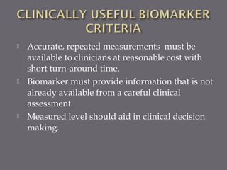  Accurate, repeated measurements must be
available to clinicians at reasonable cost with
short turn-around time.
 Biomarker must provide information that is not
already available from a careful clinical
assessment.
 Measured level should aid in clinical decision
making.
 
