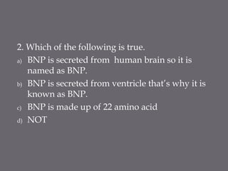 2. Which of the following is true.
a) BNP is secreted from human brain so it is
named as BNP.
b) BNP is secreted from ventricle that’s why it is
known as BNP.
c) BNP is made up of 22 amino acid
d) NOT
 