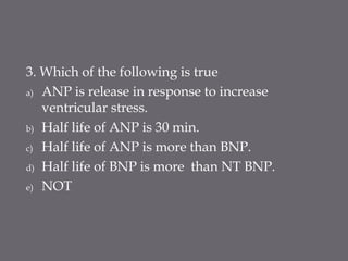 3. Which of the following is true
a) ANP is release in response to increase
ventricular stress.
b) Half life of ANP is 30 min.
c) Half life of ANP is more than BNP.
d) Half life of BNP is more than NT BNP.
e) NOT
 