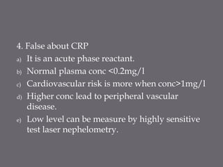 4. False about CRP
a) It is an acute phase reactant.
b) Normal plasma conc <0.2mg/l
c) Cardiovascular risk is more when conc>1mg/l
d) Higher conc lead to peripheral vascular
disease.
e) Low level can be measure by highly sensitive
test laser nephelometry.
 