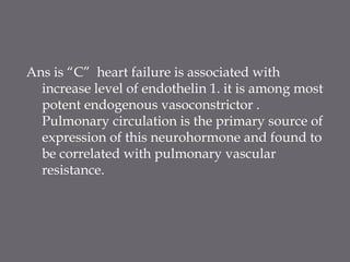 Ans is “C” heart failure is associated with
increase level of endothelin 1. it is among most
potent endogenous vasoconstrictor .
Pulmonary circulation is the primary source of
expression of this neurohormone and found to
be correlated with pulmonary vascular
resistance.
 
