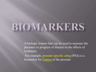 A biologic feature that can be used to measure the
presence or progress of disease or the effects of
treatment.
 For example, prostate specific antig (PSA) is a
biomarker for Cancer of the prostate
 