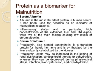 Protein as a biomarker for
Malnutrition
 Serum Albumin
 Albumin is the most abundant protein in human serum.
It has been used for decades as an indicator of
malnutrition in patients.
 Inflammatory states and in particular, high
concentrations of the cytokines IL-6 and TNF-alpha,
were two of the main factors causing low levels of
serum albumin.
 Serum Prealbumin
 Prealbumin, also named transthyretin, is a transport
protein for thyroid hormone and is synthesized by the
liver and partly catabolized by the kidneys.
 Prealbumin levels may be increased in the setting of
renal dysfunction, corticosteroid therapy or dehydration,
whereas they can be decreased during physiological
stress, infection, liver dysfunction, and over-hydration.
 