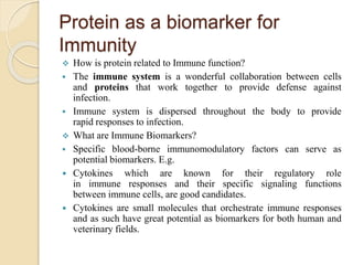 Protein as a biomarker for
Immunity
 How is protein related to Immune function?
 The immune system is a wonderful collaboration between cells
and proteins that work together to provide defense against
infection.
 Immune system is dispersed throughout the body to provide
rapid responses to infection.
 What are Immune Biomarkers?
 Specific blood-borne immunomodulatory factors can serve as
potential biomarkers. E.g.
 Cytokines which are known for their regulatory role
in immune responses and their specific signaling functions
between immune cells, are good candidates.
 Cytokines are small molecules that orchestrate immune responses
and as such have great potential as biomarkers for both human and
veterinary fields.
 