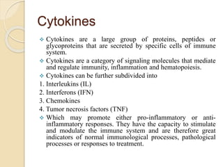 Cytokines
 Cytokines are a large group of proteins, peptides or
glycoproteins that are secreted by specific cells of immune
system.
 Cytokines are a category of signaling molecules that mediate
and regulate immunity, inflammation and hematopoiesis.
 Cytokines can be further subdivided into
1. Interleukins (IL)
2. Interferons (IFN)
3. Chemokines
4. Tumor necrosis factors (TNF)
 Which may promote either pro-inflammatory or anti-
inflammatory responses. They have the capacity to stimulate
and modulate the immune system and are therefore great
indicators of normal immunological processes, pathological
processes or responses to treatment.
 