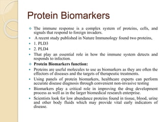 Protein Biomarkers
 The immune response is a complex system of proteins, cells, and
signals that respond to foreign invaders.
 A recent study published in Nature Immunology found two proteins,
 1. PLD3
 2. PLD4
 That play an essential role in how the immune system detects and
responds to infection.
 Protein Biomarkers function:
 Proteins are useful molecules to use as biomarkers as they are often the
effectors of diseases and the targets of therapeutic treatments.
 Using panels of protein biomarkers, healthcare experts can perform
accurate disease diagnosis through convenient non-invasive testing
 Biomarkers play a critical role in improving the drug development
process as well as in the larger biomedical research enterprise.
 Scientists look for low abundance proteins found in tissue, blood, urine
and other body fluids which may provide vital early indicators of
disease.
 