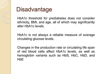 Disadvantage
HbA1c threshold for prediabetes does not consider
ethnicity, BMI, and age, all of which may significantly
alter HbA1c levels.
HbA1c is not always a reliable measure of average
circulating glucose levels.
Changes in the production rate or circulating life span
of red blood cells affect HbA1c levels, as well as
hemoglobin variants such as HbS, HbC, HbD, and
HbE
 