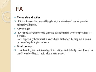 FA
 Mechanism of action
 FA is a ketoamine created by glycosylation of total serum proteins,
primarily albumin.
 Advantages
 FA reflects average blood glucose concentration over the previous 1–
4 weeks.
FA is especially beneficial in conditions that affect hemoglobin status
or rate of erythrocyte turnover.
 Disadvantage
 FA has higher within-subject variation and falsely low levels in
conditions leading to rapid albumin turnover.
 
