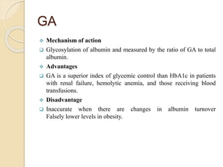 GA
 Mechanism of action
 Glycosylation of albumin and measured by the ratio of GA to total
albumin.
 Advantages
 GA is a superior index of glycemic control than HbA1c in patients
with renal failure, hemolytic anemia, and those receiving blood
transfusions.
 Disadvantage
 Inaccurate when there are changes in albumin turnover
Falsely lower levels in obesity.
 