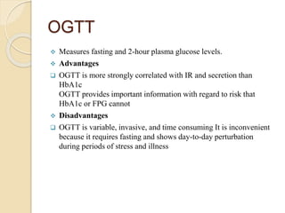 OGTT
 Measures fasting and 2-hour plasma glucose levels.
 Advantages
 OGTT is more strongly correlated with IR and secretion than
HbA1c
OGTT provides important information with regard to risk that
HbA1c or FPG cannot
 Disadvantages
 OGTT is variable, invasive, and time consuming It is inconvenient
because it requires fasting and shows day-to-day perturbation
during periods of stress and illness
 