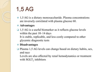 1,5 AG
 1,5 AG is a dietary monosaccharide. Plasma concentrations
are inversely correlated with plasma glucose 60.
 Advantages
 1,5 AG is a useful biomarker as it reflects glucose levels
within the past 10–14 days
It is stable, replicable, and less costly compared to other
glycemic diagnostic tests
 Disadvantages
 Plasma 1,5 AG levels can change based on dietary habits, sex,
and race.
Levels are also affected by renal hemodynamics or treatment
with SGLT2 inhibitors
 
