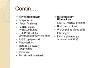 Contin…
 Novel Biomarkers
 Adiponectin
 FetA (fetuin-A)
 α-HB ( alpha-
hydroxybutyrate)
 L-GPC (L-alpha
glycerylphosphorylcholine)
 Lp(a) (lipoprotein)
 Triglycerides
 HDL (high density
lipoprotein)
 Ceramide
 Ferritin and transferrin
 Inflammatory
Biomarkers
 CRP (C-reactive protein)
 IL-6 (interleukin)
 WBCs (white blood cell)
 Fibrinogen
 PAI-1 ( plasminogen
activator inhibitor)
 