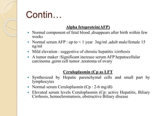 Contin…
Alpha fetoprotein(AFP)
 Normal component of fetal blood ,disappears after birth within few
weeks
 Normal serum AFP : up to < 1 year 3ng/ml ,adult male/female 15
ng/ml
 Mild elevation : suggestive of chronic hepatitis /cirrhosis
 A tumor maker :Significant increase serum AFP hepatocellular
carcinoma ,germ cell tumor ,teratoma of ovary
Ceruloplasmin (Cp as LFT
 Synthesized by Hepatic parenchymal cells and small part by
lymphocytes
 Normal serum Ceruloplasmin (Cp : 2-6 mg/dl)
 Elevated serum levels Ceruloplasmin (Cp: active Hepatitis, Biliary
Cirrhosis, hemochromatosis, obstructive Biliary disease
 