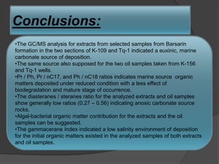 Conclusions:

•The GC/MS analysis for extracts from selected samples from Barsarin
formation in the two sections of K-109 and Tq-1 indicated a euxinic, marine
carbonate source of deposition.
•The same source also supposed for the two oil samples taken from K-156
and Tq-1 wells.
•Pr / Ph, Pr / nC17, and Ph / nC18 ratios indicates marine source organic
matters deposited under reduced condition with a less effect of
biodegradation and mature stage of occurrence.
•The diasteranes / steranes ratio for the analyzed extracts and oil samples
show generally low ratios (0.27 – 0.56) indicating anoxic carbonate source
rocks.
•Algal-bacterial organic matter contribution for the extracts and the oil
samples can be suggested.
•The gammacerane Index indicated a low salinity environment of deposition
for the initial organic matters existed in the analyzed samples of both extracts
and oil samples.
 