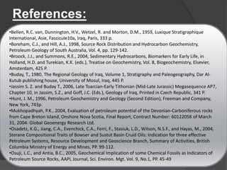 References:

•Bellen, R.C. van, Dunnington, H.V., Wetzel, R. and Morton, D.M., 1959, Luxique Stratigraphique
International, Asie, Fascicule10a, Iraq, Paris, 333 p.
•Boreham, C.J., and Hill, A.J., 1998, Source Rock Distribution and Hydrocarbon Geochemistry,
Petroleum Geology of South Australia, Vol. 4, pp. 129-142.
•Broock, J.J., and Summons, R.E., 2004, Sedimentary Hydrocarbons, Biomarkers for Early Life, in
Holland, H.D. and Turekian, K.K. (eds.), Treatise on Geochemistry, Vol. 8, Biogeochemistry, Elsevier,
Amsterdam, 425 P.
•Buday, T., 1980, The Regional Geology of Iraq, Volume 1, Stratigraphy and Paleogeography, Dar Al-
Kutub publishing house, University of Mosul, Iraq, 445 P.
•Jassim S. Z. and Buday T., 2006, Late Toarcian-Early Tithonian (Mid-Late Jurassic) Megasequence AP7,
Chapter 10, in Jassim, S.Z., and Goff, J.C. (Eds.), Geology of Iraq, Printed in Czech Republic, 341 P.
•Hunt, J. M., 1996, Petroleum Geochemistry and Geology (Second Edition), Freeman and Company,
New York, 743p.
•Mukhopadhyah, P.K., 2004, Evaluation of petroleum potential of the Devonian-Carboniferous rocks
from Cape Breton Island, Onshore Nova Scotia, Final Report, Contract Number: 60122058 of March
31, 2004: Global Geoenergy Research Ltd.
•Osadetz, K.G., Jiang, C.A., Evenchick, C.A., Ferri, F., Stasiuk, L.D., Wilson, N.S.F., and Hayas, M., 2004,
Sterane Compositional Traits of Bowser and Sustut Basin Cruid Oils: Indication for three effective
Petroleum Systems, Resource Development and Geoscience Branch, Summary of Activities, British
Columbia Ministry of Energy and Mines, PP. 99-112.
•Osuji, L.C., and Antia, B.C., 2005, Geochemical Implication of some Chemical Fossils as Indicators of
Petroleum Source Rocks, AAPL Journal, Sci. Environ. Mgt. Vol. 9, No.1, PP. 45-49
 