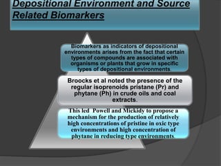 Depositional Environment and Source
Related Biomarkers
Biomarkers as indicators of depositional
environments arises from the fact that certain
types of compounds are associated with
organisms or plants that grow in specific
types of depositional environments.
Broocks et al noted the presence of the
regular isoprenoids pristane (Pr) and
phytane (Ph) in crude oils and coal
extracts.
This led Powell and Mickidy to propose a
mechanism for the production of relatively
high concentrations of pristine in oxic type
environments and high concentration of
phytane in reducing type environments.
 