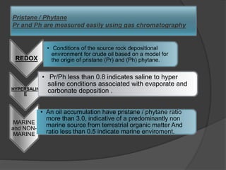 Pristane / Phytane
Pr and Ph are measured easily using gas chromatography
REDOX
• Conditions of the source rock depositional
environment for crude oil based on a model for
the origin of pristane (Pr) and (Ph) phytane.
HYPERSALIN
E
• Pr/Ph less than 0.8 indicates saline to hyper
saline conditions associated with evaporate and
carbonate deposition .
MARINE
and NON-
MARINE
• An oil accumulation have pristane / phytane ratio
more than 3.0, indicative of a predominantly non
marine source from terrestrial organic matter And
ratio less than 0.5 indicate marine enviroment.
 