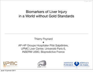 13 janv. 2011




                             Biomarkers of Liver Injury
                        in a World without Gold Standards




                                   Thierry Poynard
                                           +
                        AP-HP Groupe Hospitalier Pitié Salpêtrière,
                          UPMC Liver Center, Université Paris 6,
                           INSERM U680, Biopredictive France




                                        LiverCenter

jeudi 13 janvier 2011
 