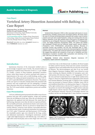 Citation: Chen X, Zhang X, Wang X, Lei H and Wang Y. Vertebral Artery Dissection Associated with Bathing: A
Case Report. Austin Biomark Diagn. 2016; 3(1): 1023.
Austin Biomark Diagn - Volume 3 Issue 1 - 2016
Submit your Manuscript | www.austinpublishinggroup.com
Wang et al. © All rights are reserved
Austin Biomarkers & Diagnosis
Open Access
Abstract
Vertebral Artery Dissection (VAD) is often associated with trauma or occurs
spontaneously, inevitably causing some neurological deficits. We herein report
the case of a 49-year-old female patient presented with sudden onset of severe
posterior neck pain with occipital headache, vertigo and vomiting when she was
bathing. Dissection of the right vertebral artery at the level of V4 segment was
confirmed by use of Magnetic Resonance Imaging (MRI) and CT Angiography
(CTA), and Digital Subtraction Angiography (DSA). The patient was started
with clopidogrel (75mg/d) and low molecular weight heparin calcium injection
(Fraxiparine, 0.4ml: 4100AXaIU/bid, subcutaneous injection). Recovery of
neurologic function was excellent, and she was discharged after 21 days.
However, reexamine CTA showed an abnormal intracranial segment of the right
vertebral artery. The patient still continued treatment with Clopidogrel (75mg/d).
We suggest that patients with symptoms of neck pain or headache and even
disturbances of posterior circulation after manipulation and stretching of the
neck, VAD has to be taken into consideration.
Keywords: Vertebral artery dissection; Magnetic resonance; CT
Angiography; Digital subtraction angiography
as heel-knee-shin on the bilateral side. In addition, the blood samples
for kidney and liver function, blood and urine routine examination,
coagulation factors and antithrombin III were all in the normal range
of reference. The electrocardiogram and chest X-ray was normal.
Brain Magnetic Resonance Imaging (MRI) scans showed an acute
infarct involving the bilateral cerebella (A) hemisphere and a left-
sided pontine (B) infarction (Figure 1). CT Angiography (CTA) of
the neck and head revealed dissection of right distal vertebral artery
(Figure2).Moreover,DigitalSubtractionAngiography(DSA)showed
focal luminal dilatation involving right V4 segment of the vertebral
artery just proximal to Posterior Inferior Cerebellar Artery (PICA)
and insufficient blood flow to its distal portion (Figure 3). Dissection
of the right vertebral artery at the level of V4 segment was confirmed.
The patient was started with clopidogrel (75mg/d) and low molecular
weight heparin calcium injection (Fraxiparine, 0.4ml: 4100AXaIU/
bid, subcutaneous injection). Recovery of neurologic function was
excellent, and she was discharged after 21 days. However, reexamine
Introduction
Spontaneous dissection of the intracranial vertebral artery is
an increasingly recognized cause of stroke. The annual incidence of
spontaneous Vertebral Artery Dissection (VAD) is 1-1.5 per 100,000
[1]. Usually, a history of drug treatment, generalized convulsive
seizure, minor blunt trauma or activity associated with rotation or
hyperextension of the neck, such as tooth-brushing, aerobics, yoga,
painting of the ceiling and spinal manipulations can cause VAD [2-
5], and it is generally labeled as spontaneous dissection. The purpose
of this case report is to describe a female patient who presented with
posterior neck and occipital pain and was undergoing a vertebral
artery dissection when she was standing in a shower and washing her
hair. The VAD caused embolic complications: pontine and cerebellar
infarctions.
Case Presentation
A49-year-oldfemalepatientpresentedwithsuddenonsetofsevere
posterior neck pain with occipital headache, vertigo and vomiting
when she was bathing two hours ago. When she was admitted to our
department, she appeared tired and distressed. She stated that she
had burning, sharp pain worse than she had ever experienced before.
She was healthy previously, and denied any head or neck trauma and
chiropractic manipulation. She has no personal or family history of
systemic illnesses, connective tissue diseases, myocardial infarctions
or cerebrovascular insults. On physical examination, her temperature
was 37.60
C, pulse 72 beats/min, and blood pressure 132/78 mmHg.
No remarkable positive signs were detected by the lung, cardiac,
and abdominal examinations. Neurological examination revealed
a right-sided slight hemiparesis with Babinski sign, neck stiffness, a
right-sided central facial palsy and an ataxic finger-nose test as well
Case Report
Vertebral Artery Dissection Associated with Bathing: A
Case Report
Xingyong Chen, Xu Zhang, Xiaosong Wang,
Huixin Lei and Yinzhou Wang*
Department of Neurology, Fujian Medical University
Shengli Clinical College, PR China
*Corresponding author: Yinzhou Wang, Department
of Neurology, Fujian Provincial Hospital, Fujian Medical
University Shengli Clinical College, PR China
Received: September 30, 2015; Accepted: January 21,
2016; Published: January 22, 2016
Figure 1: MRI T2-weighted axial images showing the bilateral cerebellar (A)
and pontine (B) infarcts (arrow).
 