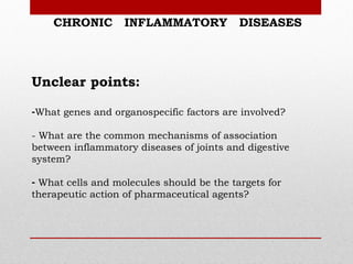 CHRONIC        INFLAMMATORY            DISEASES




Unclear points:

-What genes and organospecific factors are involved?

- What are the common mechanisms of association
between inflammatory diseases of joints and digestive
system?

- What cells and molecules should be the targets for
therapeutic action of pharmaceutical agents?
 