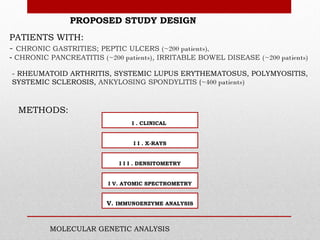 PROPOSED STUDY DESIGN
PATIENTS WITH:
- CHRONIC GASTRITIES; PEPTIC ULCERS (~200 patients),
- CHRONIC PANCREATITIS (~200 patients), IRRITABLE BOWEL DISEASE (~200 patients)

- RHEUMATOID ARTHRITIS, SYSTEMIC LUPUS ERYTHEMATOSUS, POLYMYOSITIS,
SYSTEMIC SCLEROSIS, ANKYLOSING SPONDYLITIS (~400 patients)



  METHODS:
                                 I . CLINICAL


                                 I I . X-RAYS


                             I I I . DENSITOMETRY


                          I V. ATOMIC SPECTROMETRY


                         V. IMMUNOENZYME ANALYSIS



          MOLECULAR GENETIC ANALYSIS
 