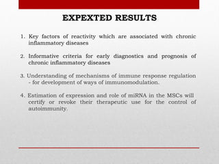 EXPEXTED RESULTS

1. Key factors of reactivity which are associated with chronic
   inflammatory diseases

2. Informative criteria for early diagnostics and prognosis of
  chronic inflammatory diseases

3. Understanding of mechanisms of immune response regulation
  - for development of ways of immunomodulation.

4. Estimation of expression and role of miRNA in the MSCs will
   certify or revoke their therapeutic use for the control of
   autoimmunity.
 