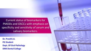 Current status of biomarkers for
PMODs and OSCCs with emphasis on
specificity and sensitivity of serum and
salivary biomarkers.
Dr. Preethi.A.
PG Student
Dept. Of Oral Pathology
SRM Dental College
 