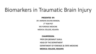 Biomarkers in Traumatic Brain Injury
PRESENTED BY​:
DR. ANINDYA SHUVRA MANDAL
1ST YEAR PGT
MD FORENSIC MEDICINE
MEDICAL COLLEGE, KOLKATA
CHAIRPERSON​:
PROF.(DR.)BISWAJIT SUKUL
HEAD OF THE DEPARTMENT
DEPARTMENT OF FORENSIC & STATE MEDICINE
MEDICAL COLLEGE, KOLKATA
 