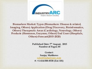 Biomarkers Market: Types (Biomarkers: Disease & related,
Imaging, Others) Application (Drug Discovery, Bioinformatics,
Others) Therapeutic Areas (Cardiology, Neurology, Others)
Products (Hormones, Enzymes, Others) End Users (Hospitals,
Others)-Forecast(2015-2020)
Published Date: 7th August, 2015
Number of Pages: 85
Contact:
Sanjay Matthews
sales@industryarc.com
#: +1-614-588-8538 (Ext: 101)
 