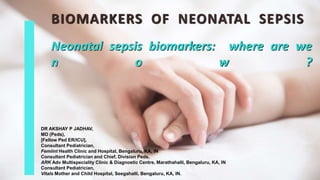 Neonatal sepsis biomarkers: where are we
n o w ?
BIOMARKERS OF NEONATAL SEPSIS
DR AKSHAY P JADHAV,
MD (Peds),
[Fellow Ped ER/ICU],
Consultant Pediatrician,
Femiint Health Clinic and Hospital, Bengaluru, KA, IN
Consultant Pediatrician and Chief, Division Peds,
ARK Adv Multispeciality Clinic & Diagnostic Centre, Marathahalli, Bengaluru, KA, IN
Consultant Pediatrician,
Vitals Mother and Child Hospital, Seegahalli, Bengaluru, KA, IN.
 