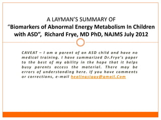 A LAYMAN’S SUMMARY OF
“Biomarkers of Abnormal Energy Metabolism In Children
  with ASD”, Richard Frye, MD PhD, NAJMS July 2012

     C AV E AT – I a m a p a r e n t o f a n A S D c h i l d a n d h a v e n o
     m e d i c a l t r a i n i n g . I h a v e s u m m a r i z e d D r. F r y e ’s p a p e r
     to the best of my ability in the hope that it helps
     busy parents access the material. There may be
     errors of understanding here. If you have comments
     or corrections, e-mail healingsiggy@gmail.Com
 