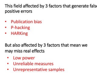 This field affected by 3 factors that generate false
positive errors
• Publication bias
• P-hacking
• HARKing
But also affected by 3 factors that mean we
may miss real effects
• Low power
• Unreliable measures
• Unrepresentative samples
 