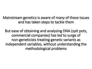 Mainstream genetics is aware of many of these issues
and has taken steps to tackle them
But ease of obtaining and analysing DNA (spit pots,
commercial companies) has led to surge of
non-geneticists treating genetic variants as
independent variables, without understanding the
methodological problems
 