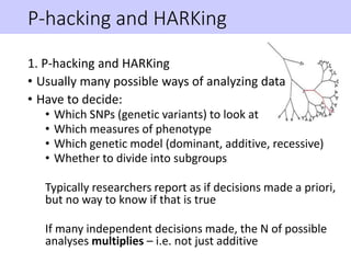 P-hacking and HARKing
1. P-hacking and HARKing
• Usually many possible ways of analyzing data
• Have to decide:
• Which SNPs (genetic variants) to look at
• Which measures of phenotype
• Which genetic model (dominant, additive, recessive)
• Whether to divide into subgroups
Typically researchers report as if decisions made a priori,
but no way to know if that is true
If many independent decisions made, the N of possible
analyses multiplies – i.e. not just additive
 