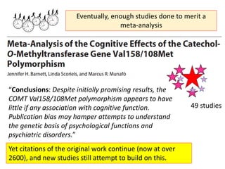 “Conclusions: Despite initially promising results, the
COMT Val158/108Met polymorphism appears to have
little if any association with cognitive function.
Publication bias may hamper attempts to understand
the genetic basis of psychological functions and
psychiatric disorders.”
Yet citations of the original work continue (now at over
2600), and new studies still attempt to build on this.
Eventually, enough studies done to merit a
meta-analysis
49 studies
 