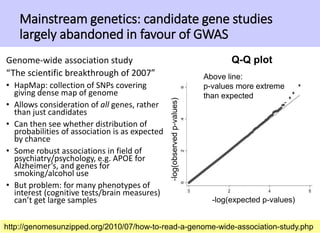 Mainstream genetics: candidate gene studies
largely abandoned in favour of GWAS
Genome-wide association study
“The scientific breakthrough of 2007”
• HapMap: collection of SNPs covering
giving dense map of genome
• Allows consideration of all genes, rather
than just candidates
• Can then see whether distribution of
probabilities of association is as expected
by chance
• Some robust associations in field of
psychiatry/psychology, e.g. APOE for
Alzheimer’s, and genes for
smoking/alcohol use
• But problem: for many phenotypes of
interest (cognitive tests/brain measures)
can’t get large samples
29http://genomesunzipped.org/2010/07/how-to-read-a-genome-wide-association-study.php
-log(expected p-values)
-log(observedp-values)
Above line:
p-values more extreme
than expected
Q-Q plot
 