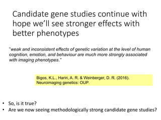 Candidate gene studies continue with
hope we’ll see stronger effects with
better phenotypes
”weak and inconsistent effects of genetic variation at the level of human
cognition, emotion, and behaviour are much more strongly associated
with imaging phenotypes.”
Bigos, K.L., Hariri, A. R. & Weinberger, D. R. (2016).
Neuroimaging genetics: OUP.
• So, is it true?
• Are we now seeing methodologically strong candidate gene studies?
 
