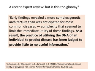‘Early findings revealed a more complex genetic
architecture than was anticipated for most
common diseases — complexity that seemed to
limit the immediate utility of these findings. As a
result, the practice of utilizing the DNA of an
individual to predict disease has been judged to
provide little to no useful information.’
Torkamani, A., Wineinger, N. E., & Topol, E. J. (2018). The personal and clinical
utility of polygenic risk scores. Nature Reviews Genetics, 19, 581-590.
A recent expert review: but is this too gloomy?
 