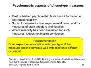 40
Psychometric aspects of phenotype measures
Recommendation
Don’t expect an association with genotype, if the
measure doesn’t correlate well with itself on a different
occasion!
• Most published psychometric tests have information on
test-retest reliability.
• Not so for measures from experimental tasks, and for
measures of brain structure and function.
• Where reliability has been evaluated for such
measures, it does not inspire confidence.
Dubois, J., & Adolphs, R. (2016). Building a science of individual differences
from fMRI. Trends in Cognitive Sciences, 20(6), 425-443.
doi:10.1016/j.tics.2016.03.014
 