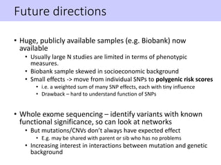 Future directions
• Huge, publicly available samples (e.g. Biobank) now
available
• Usually large N studies are limited in terms of phenotypic
measures.
• Biobank sample skewed in socioeconomic background
• Small effects -> move from individual SNPs to polygenic risk scores
• i.e. a weighted sum of many SNP effects, each with tiny influence
• Drawback – hard to understand function of SNPs
• Whole exome sequencing – identify variants with known
functional significance, so can look at networks
• But mutations/CNVs don’t always have expected effect
• E.g. may be shared with parent or sib who has no problems
• Increasing interest in interactions between mutation and genetic
background
 