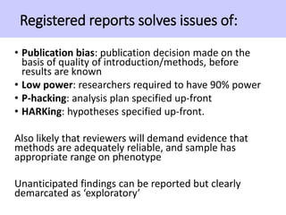 Registered reports solves issues of:
• Publication bias: publication decision made on the
basis of quality of introduction/methods, before
results are known
• Low power: researchers required to have 90% power
• P-hacking: analysis plan specified up-front
• HARKing: hypotheses specified up-front.
Also likely that reviewers will demand evidence that
methods are adequately reliable, and sample has
appropriate range on phenotype
Unanticipated findings can be reported but clearly
demarcated as ‘exploratory’
 