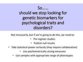 So……
should we stop looking for
genetic biomarkers for
psychological traits and
disorders?
Not necessarily, but if we’re going to do this, we need to:
• Pre-register studies
• Publish null results
• Take statistical power seriously (may require collaboration)
• Use psychometrically strong measures
• Use samples with appropriate range of phenotypes
 