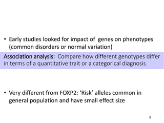 9
Association analysis: Compare how different genotypes differ
in terms of a quantitative trait or a categorical diagnosis
• Early studies looked for impact of genes on phenotypes
(common disorders or normal variation)
• Very different from FOXP2: ‘Risk’ alleles common in
general population and have small effect size
 