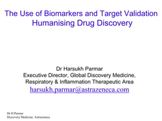The Use of Biomarkers and Target Validation
                  Humanising Drug Discovery




                        Dr Harsukh Parmar
           Executive Director, Global Discovery Medicine,
            Respiratory & Inflammation Therapeutic Area
                harsukh.parmar@astrazeneca.com


Dr H Parmar
Discovery Medicine, Astrazeneca
 