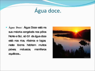 Água doce. Água Doce:  Água Doce está na sua maioria congelada nos pólos Norte e Sul, só 0.1 da água doce está nos rios, ribeiros e lagos; neste bioma habitam muitos peixes, moluscos, mamíferos aquáticos... 