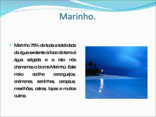 Marinho. Marinho   75% de toda a totalidade da água existente à face da terra é água salgada e a isto nós chamamos o bioma Marinho. Este meio acolhe caranguejos, anémonas, sardinhas, carapaus, mexilhões, ostras, lapas e muitos outros. 